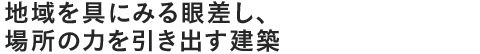 地域を具にみる眼差し、場所の力を引き出す建築